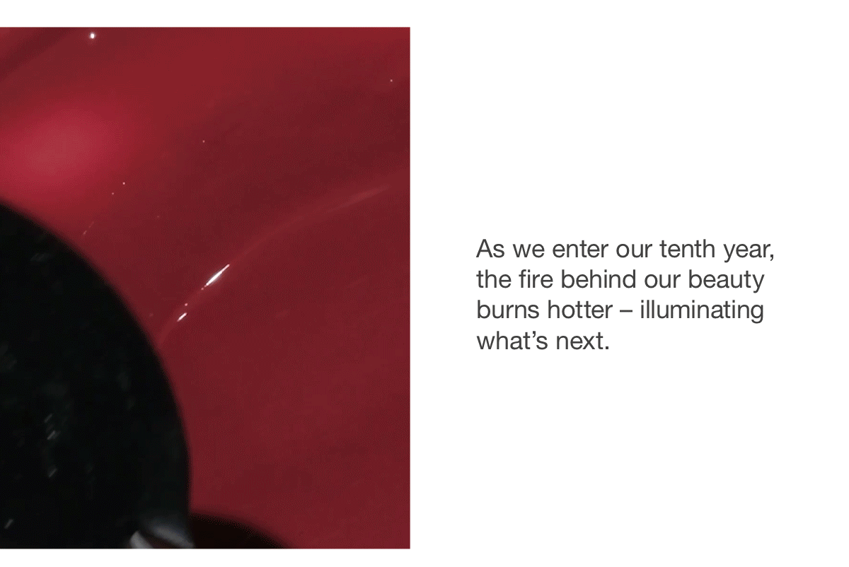 As we enter our tenth year, the fire behind our beauty burns hotter – illuminating what's next.
