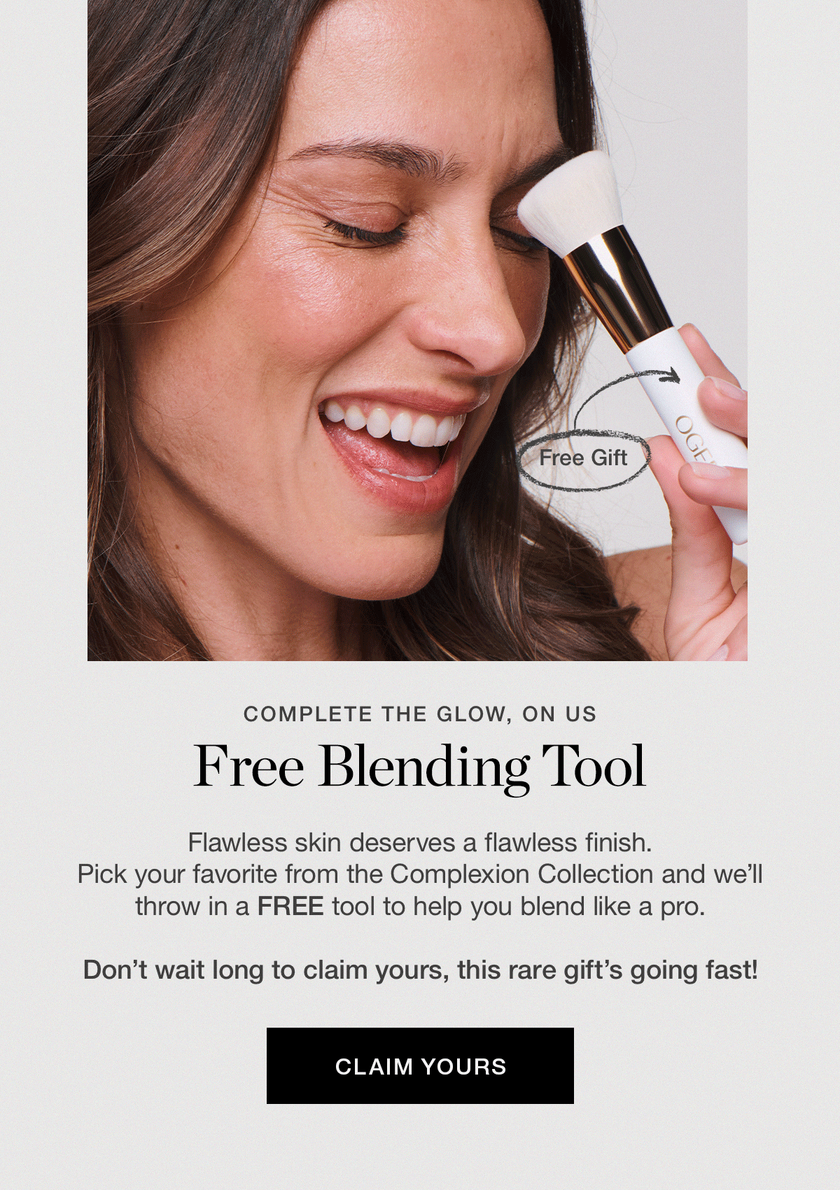 Flawless skin deserves a flawless finish. Pick your favorite from the Complexion Collection and we'll throw in a FREE tool to help you blend like a pro. Don't wait long to claim yours, this rare gift's going fast!