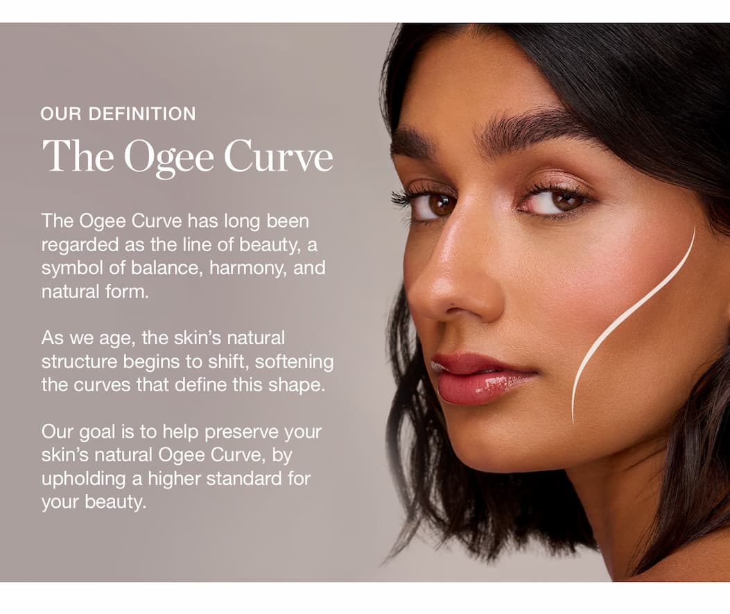 The Ogee Curve has long been regarded as the line of beauty, a symbol of balance, harmony, and natural form.   As we age, the skin's natural structure begins to shift, softening the curves that define this shape.   Our goal is to help preserve your skin's natural Ogee Curve, by upholding a higher standard for your beauty.