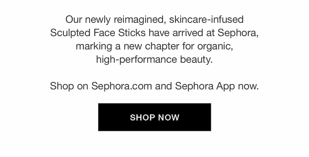 Our newly reimagined, skincare-infused Sculpted Face Sticks have arrived at Sephora, marking a new chapter for organic, high-performance beauty. Shop on Sephora.com and Sephora App now.