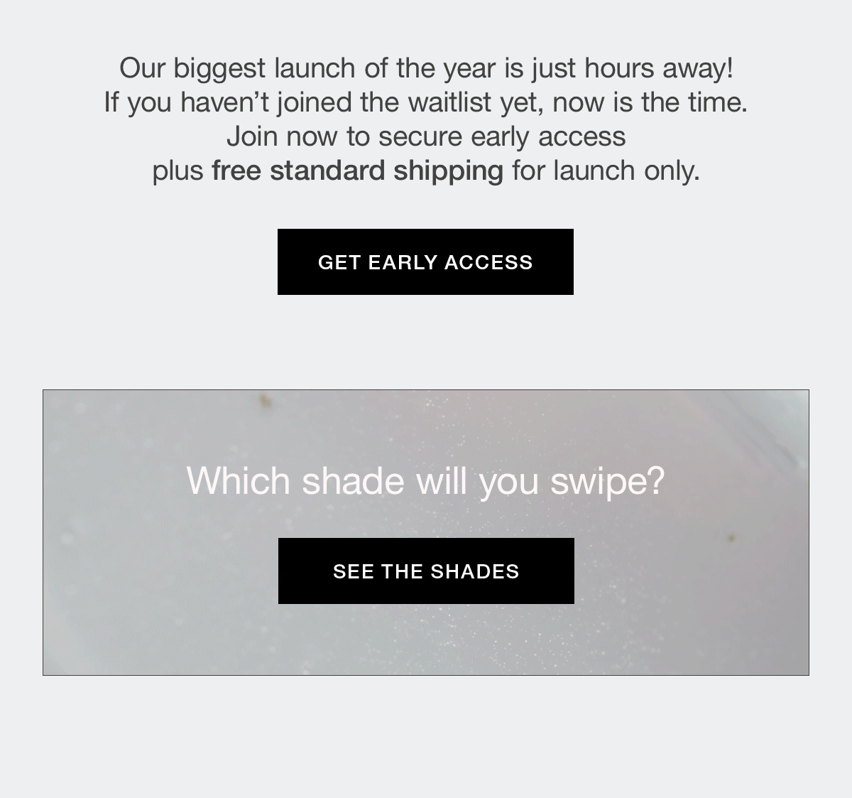 Our biggest launch of the year is just hours away! If you haven't joined the waitlist yet, now is the time. Join now to secure early access plus free standard shipping for launch only.