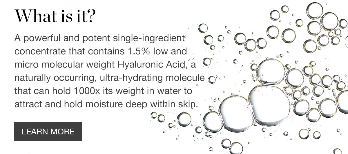What is it? - A powerful and potent single-ingredient concentrate that contains 1.5% low and micro molecular weight Hyaluronic Acid, a naturally occurring, ultra-hydrating molecule that can hold 1000x its weight in water to attract and hold moisture deep within skin.
