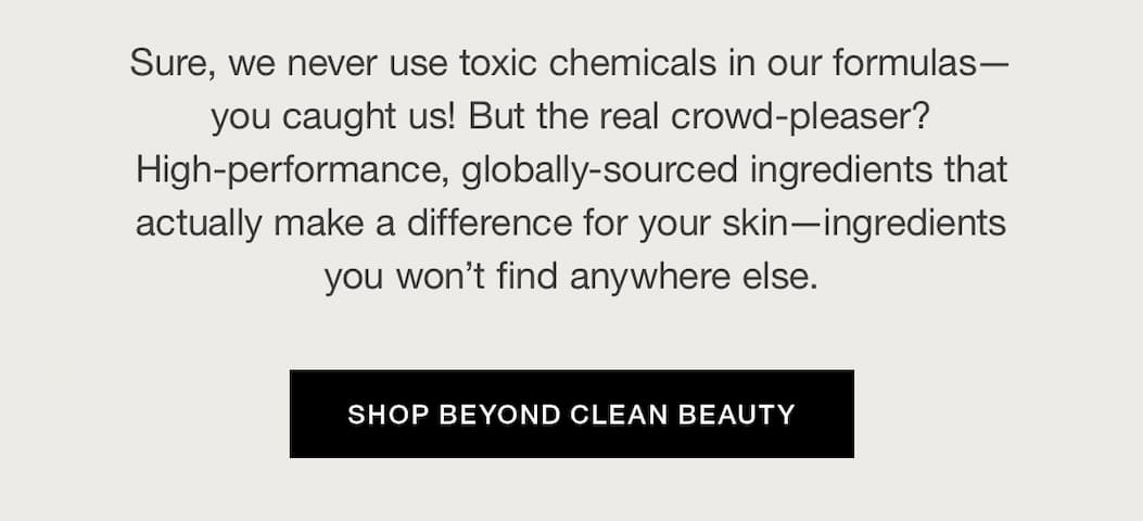 Sure, we never use toxic chemicals in our formulas – you caught us! But the real crowd-pleaser? High-performance, globally-sourced ingredients that actually make a difference for your skin – ingredients you won't find anywhere else.