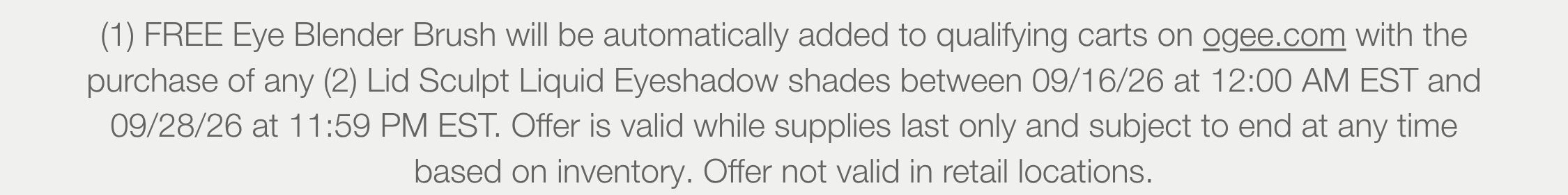 (1) FREE Eye Blender Brush will be automatically added to qualifying carts on ogee.com with the purchase of any (2) Lid Sculpt Liquid Eyeshadow shades between 09/16/26 at 12:00 AM EST and 09/28/26 at 11:59 PM EST. Offer is valid while supplies last only and subject to end at any time based on inventory. Offer not valid in retail locations.