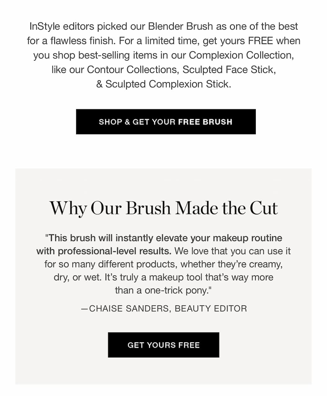  InStyle editors picked our Blender Brush as one of the best for a flawless finish. For a limited time, get yours FREE when you shop best-selling items in our Complexion Collection, like our Contour Collections, Sculpted Face Stick, & Sculpted Complexion Stick.