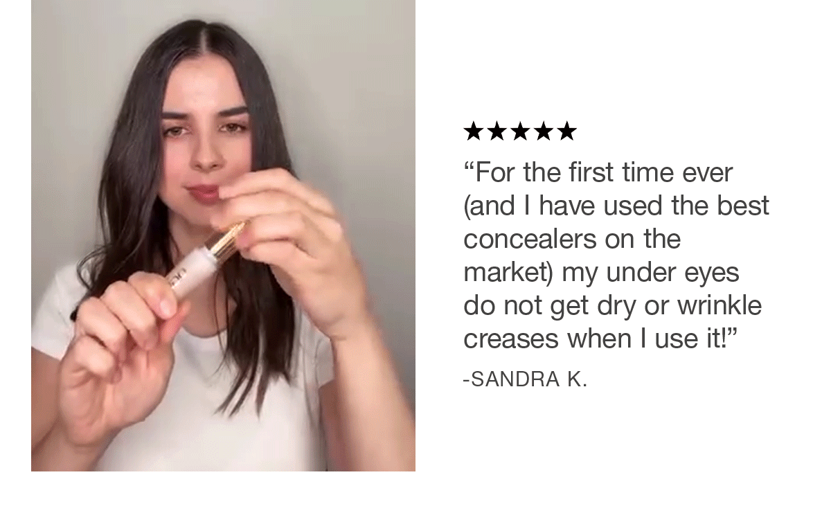 "For the first time ever (and I have used the best concealers on the market) my under eyes do not get dry or wrinkle creases when I use it!" - Sandra K.