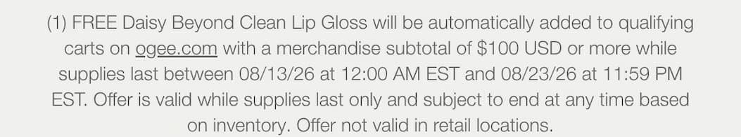 (1) FREE Daisy Beyond Clean Lip Gloss will be automatically added to qualifying carts on ogee.com with a merchandise subtotal of $100 USD or more while supplies last between 08/13/26 at 12:00 AM EST and 08/23/26 at 11:59 PM EST. Offer is valid while supplies last only and subject to end at any time based on inventory. Offer not valid in retail locations.