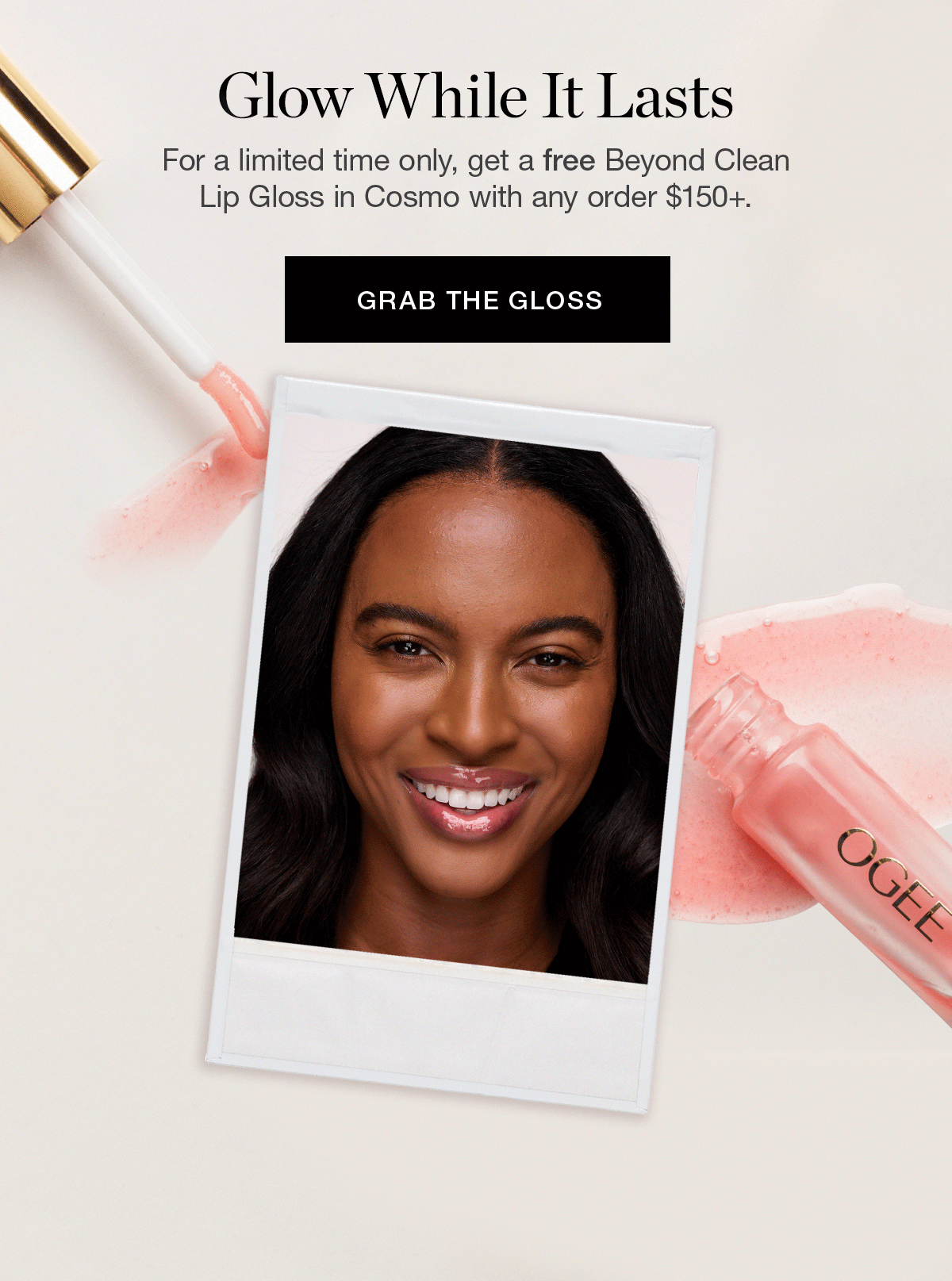For a limited time only, get a free Beyond Clean Lip Gloss in Cosmo with any order $150+.