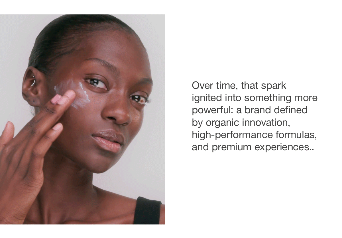Over time, that spark ignited into something more powerful: a brand defined by organic innovation, high-performance formulas, and premium experiences.