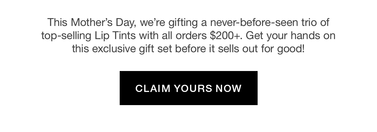 This Mother's Day, we're gifting a never-before-seen trio of top-selling Lip Tints with all orders $200+. Get your hands on this exclusive gift set before it sells out for good!