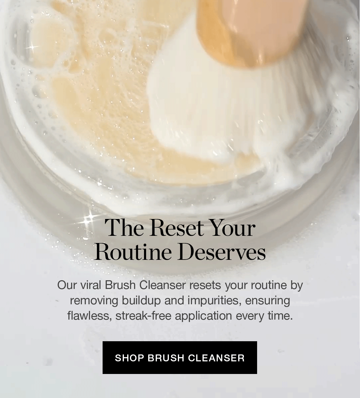 Our viral Brush Cleanser resets your routine by removing buildup and impurities, ensuring flawless, streak-free application every time.