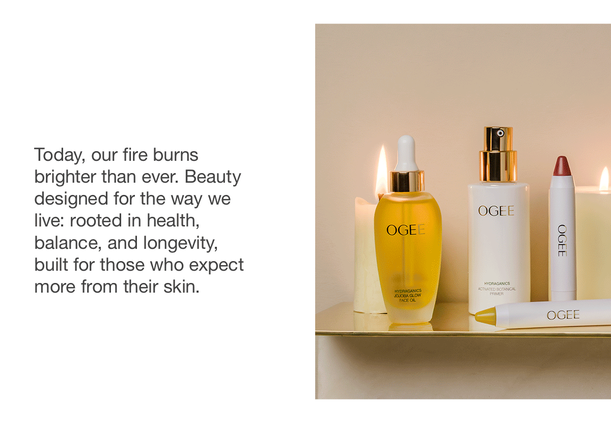 Today, our fire burns brighter than ever. Beauty designed for the way we live: rooted in health, balance, and longevity, built for those who expect more from their skin.