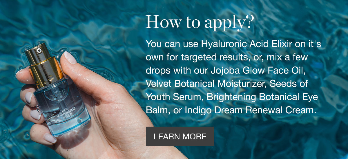 How to apply? - You can use Hyaluronic Acid Elixir on it's own for targeted results, or, mix a few drops with our Jojoba Glow Face Oil, Velvet Botanical Moisturizer, Seeds of Youth Serum, Brightening Botanical Eye Balm, or Indigo Dream Renewal Cream.