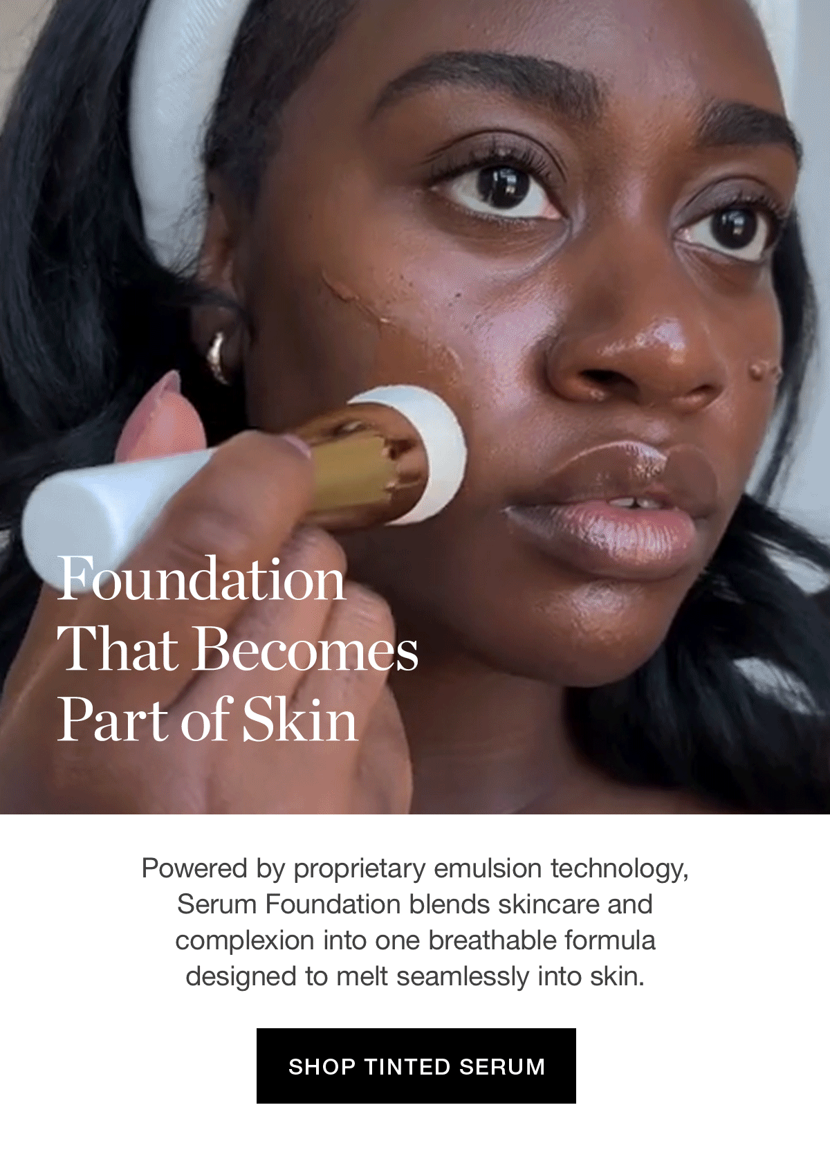 Foundation That Becomes Part of Skin | Powered by proprietary emulsion technology, Serum Foundation blends skincare and complexion into one breathable formula designed to melt seamlessly into skin.