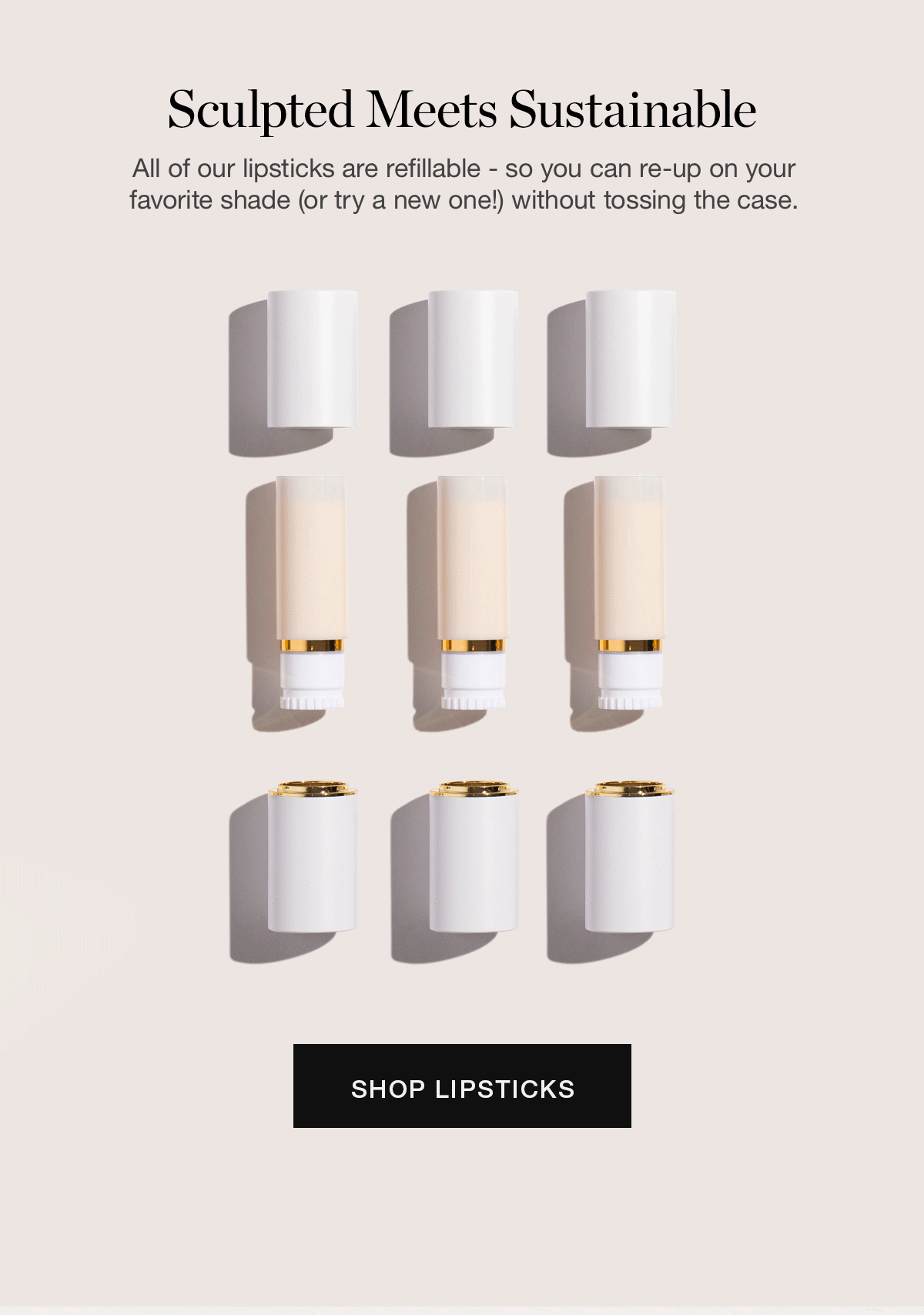 Sculpted Meets Sustainable | All of our lipsticks are refillable – so you can re-up on your favorite shade (or try a new one!) without tossing the case.