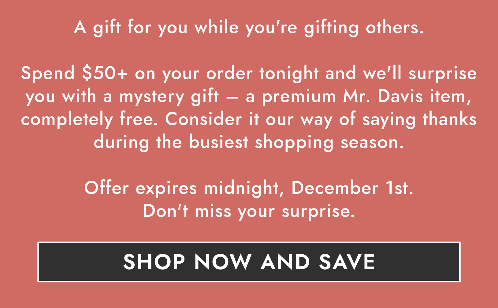 Spend $50+ on your order tonight and we'll surprise you with a mystery gift - a premium Mr. Davis item, completely free. Consider it our way of saying thanks during the busiest shopping season.
