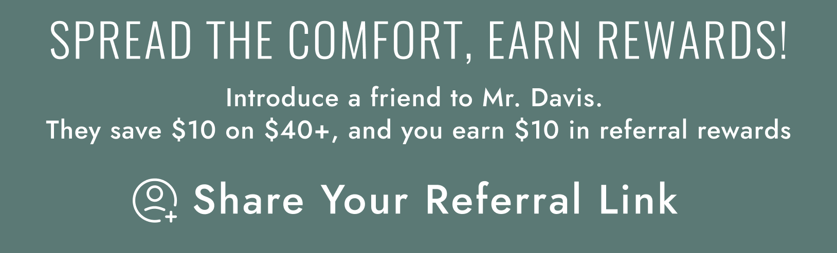 SPREAD THE COMFORT, EARN REWARDS! Introduce a friend to Mr. Davis. They save $10 on $40+, and you earn $10 in online credit.