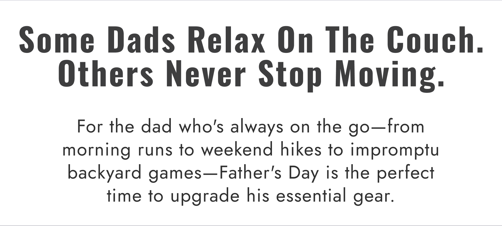 Some Dads Relax On The Couch. Others Never Stop Moving. For the dad who's always on the go-from morning runs to weekend hikes to impromptu backyard games-Father's Day is the perfect time to upgrade his essential gear.