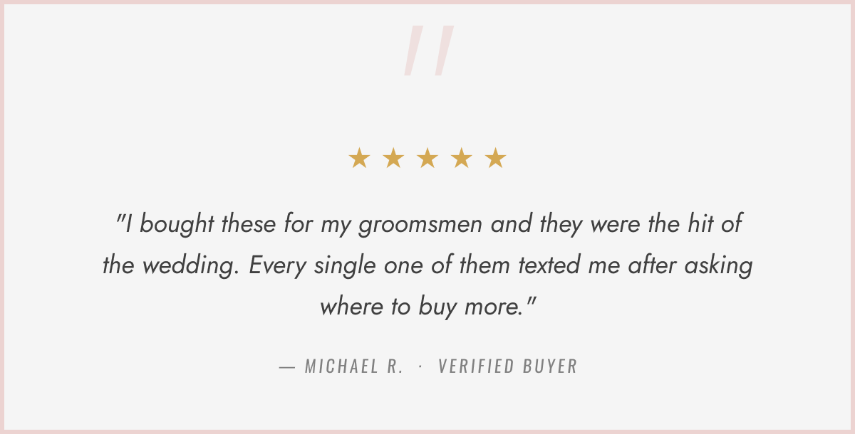 "I bought these for my groomsmen and they were the hit of the wedding. Every single one of them texted me after asking where to buy more."
