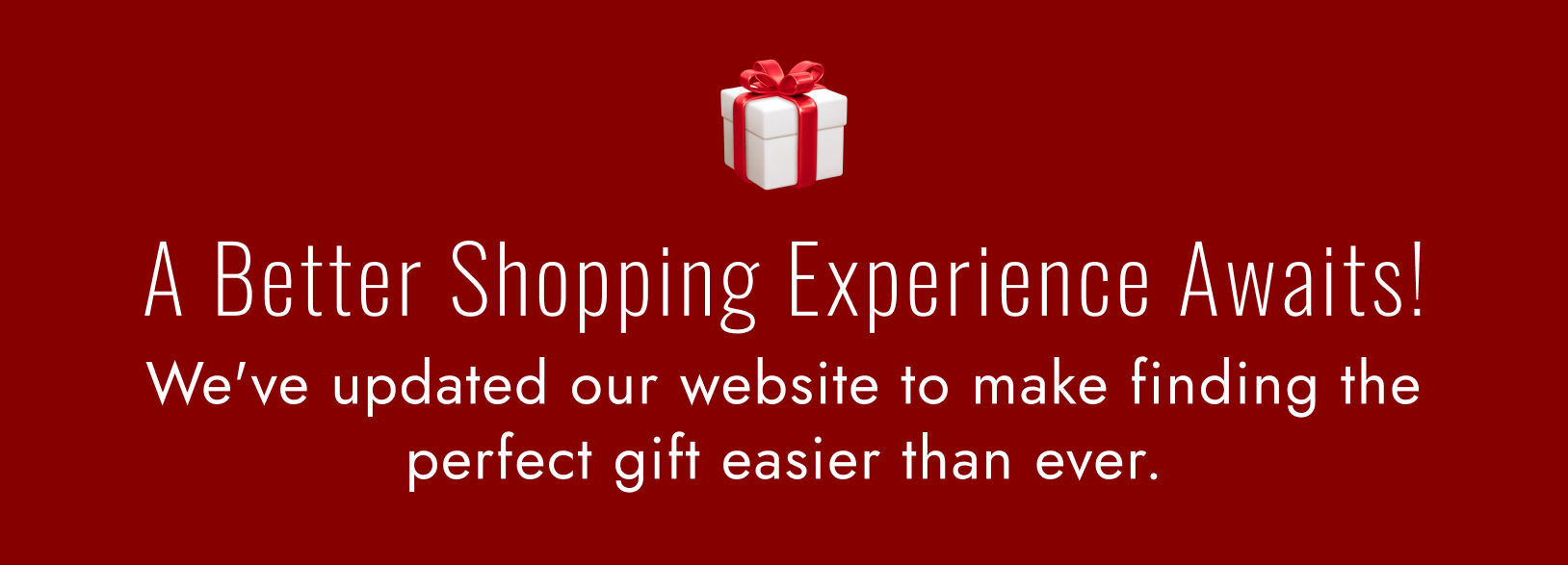 A Better Shopping Experience Awaits! We've updated our website to make finding the perfect gift easier than ever.