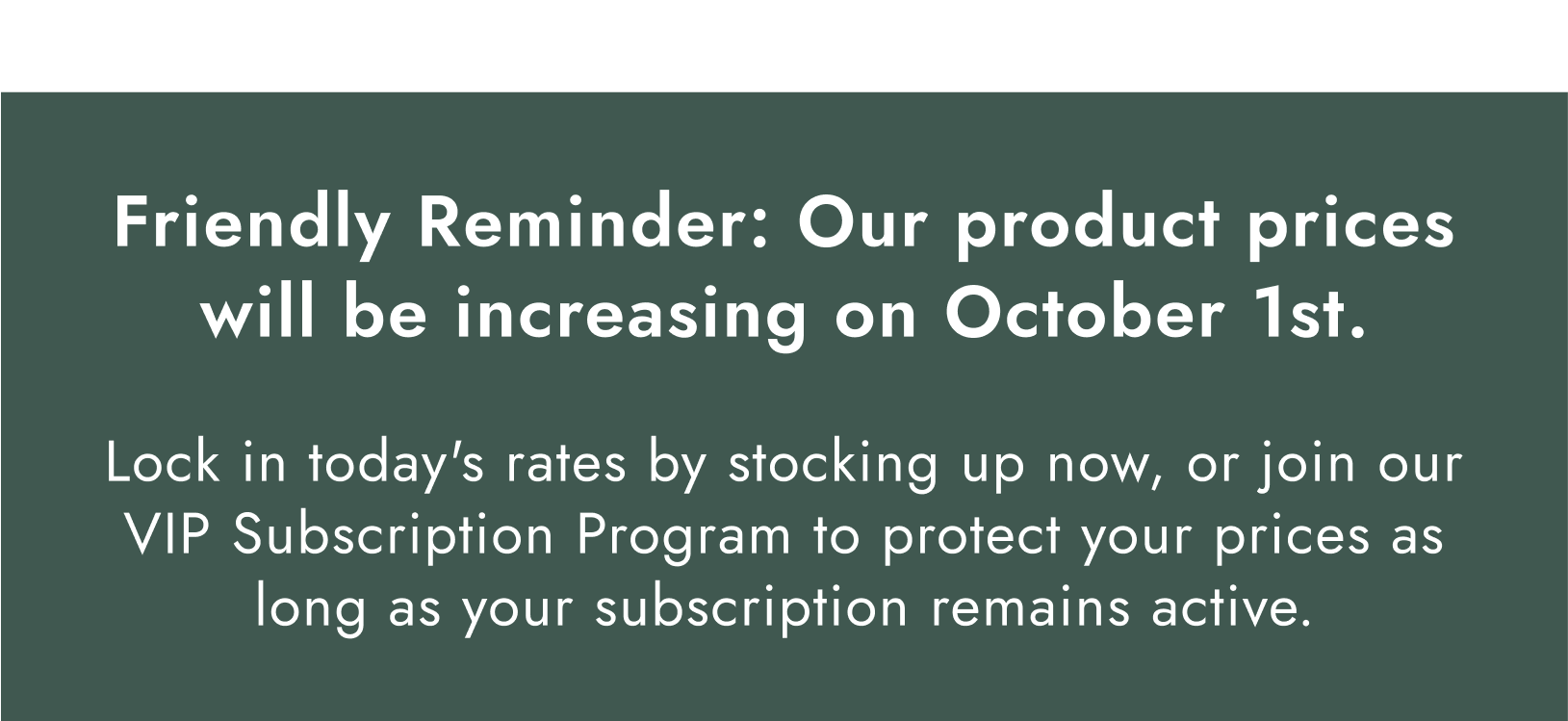 Important Update: Our product prices will be increasing on October 1st. Lock in today's rates by stocking up now, or join our VIP Subscription Program to protect your prices as long as your subscription remains active.