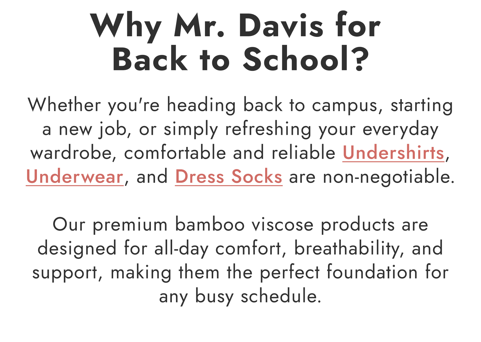 Why Mr. Davis for Back to School? Whether you're heading back to campus, starting a new job, or simply refreshing your everyday wardrobe, comfortable and reliable Undershirts, Underwear, and Dress Socks are non-negotiable.