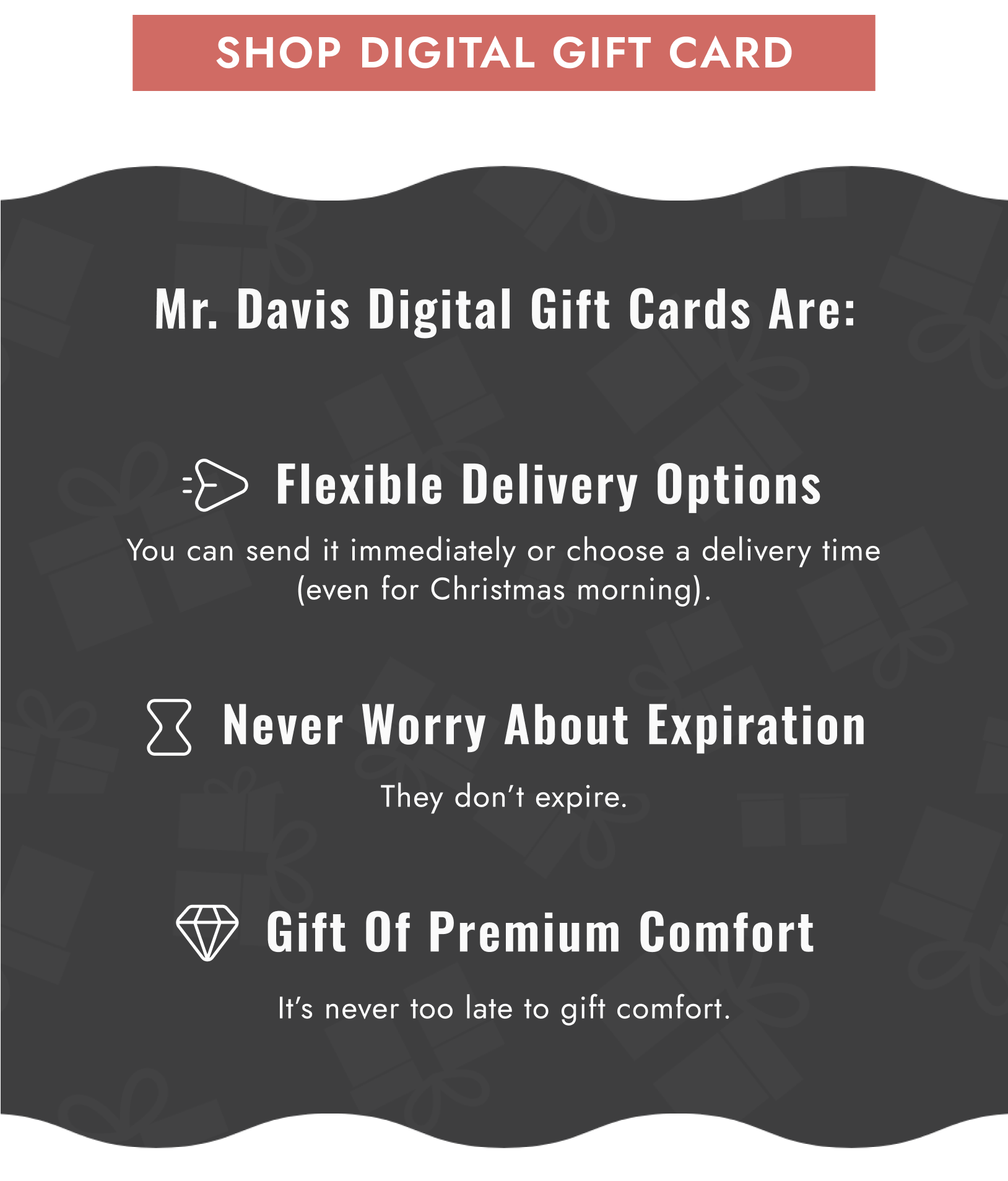 Mr. Davis Digital Gift Cards Are: Flexible Delivery Options / Never Worry About Expiration / Gift Of Premium Comfort