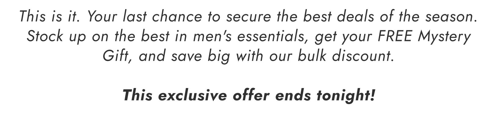 This is it. Your last chance to secure the best deals of the season. Stock up on the best in men's essentials, get your FREE Mystery Gift, and save big with our bulk discount. This exclusive offer ends tonight!