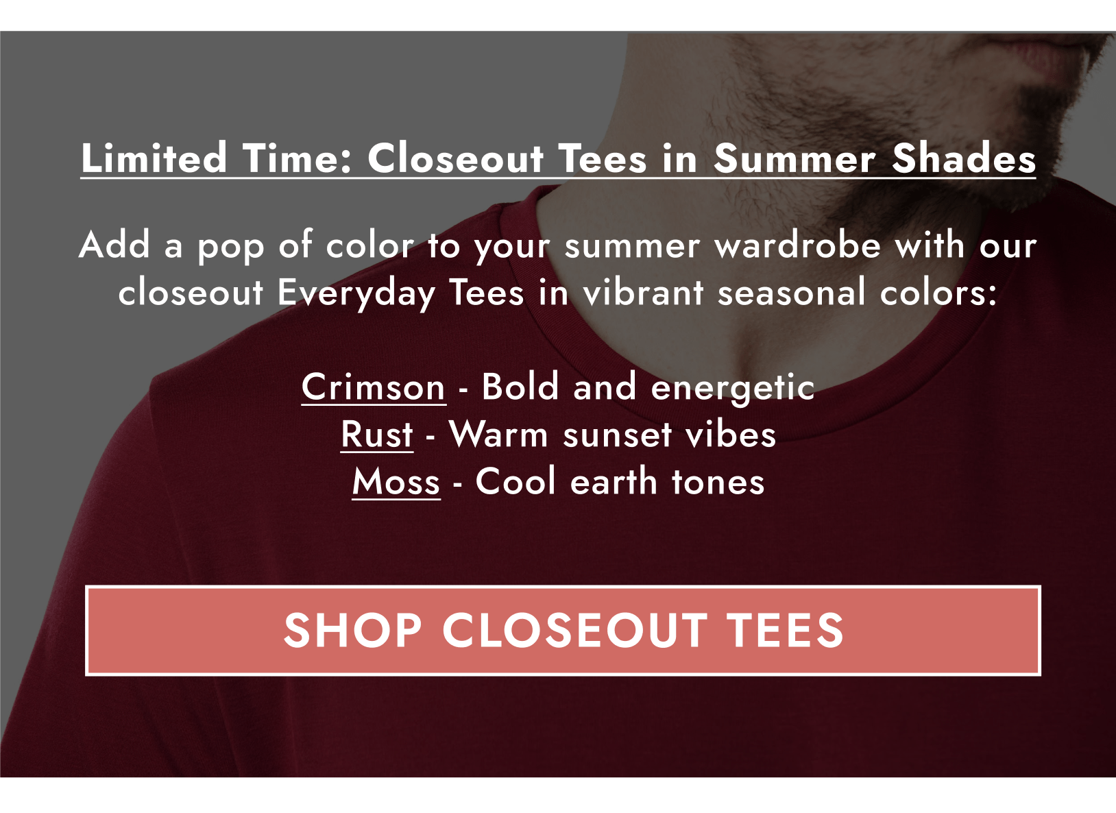 Limited Time: Closeout Tees in Summer Shades. Add a pop of color to your summer wardrobe with our closeout Everyday Tees in vibrant seasonal colors: Crimson - Bold and energetic Rust - Warm sunset vibes Moss - Cool earth tones