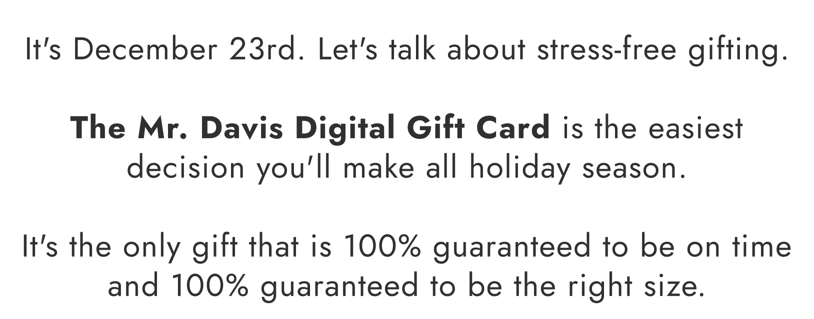 It's December 23rd. Let's talk about stress-free gifting. The Mr. Davis Digital Gift Card is the easiest decision you'll make all holiday season. It's the only gift that is 100% guaranteed to be on time and 100% guaranteed to be the right size.