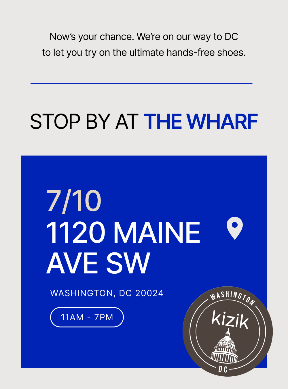 Now's your chance. We're on on the ultimate hands-free shoes. Stop by at the Wharf. 710 1120 Maine Ave SW. Washington, DC 20024. 11am - 7pm our way to DC to let you try