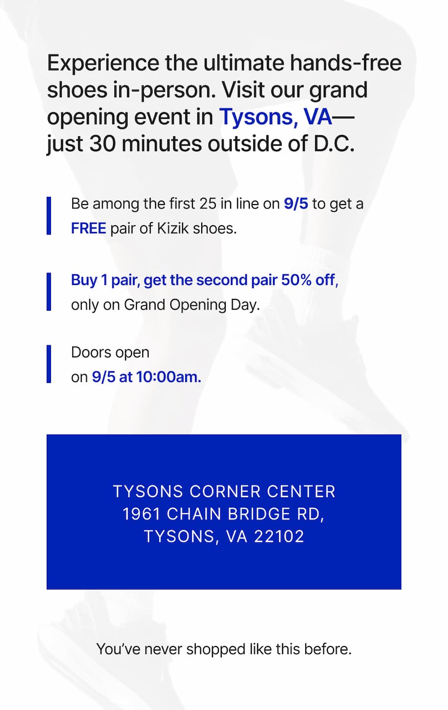 Experience the ultimate hands-free shoes in-person. Visit our grand opening event in Tysons, VA - just 30 minutes outside of D.C. Be among the first 25 in line on 9/5 to get a FREE pair of Kizik shoes. Buy 1 pair, get the second pair 50% off, only on grand opening day. Doors open on 9/5 at 10am. Tysons Corner Center 1961 Chain Bridge Road, Tysons, VA 22102. You've never shopped like this before.
