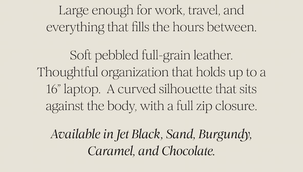 Large enough for work, travel, and everything that fills the hours between.  Soft pebbled full-grain leather. Thoughtful organization that holds up to a 16” laptop.  A curved silhouette that sits against the body, with a full zip closure.  Available in Jet Black, Sand, Burgundy, Caramel, and Chocolate. 
