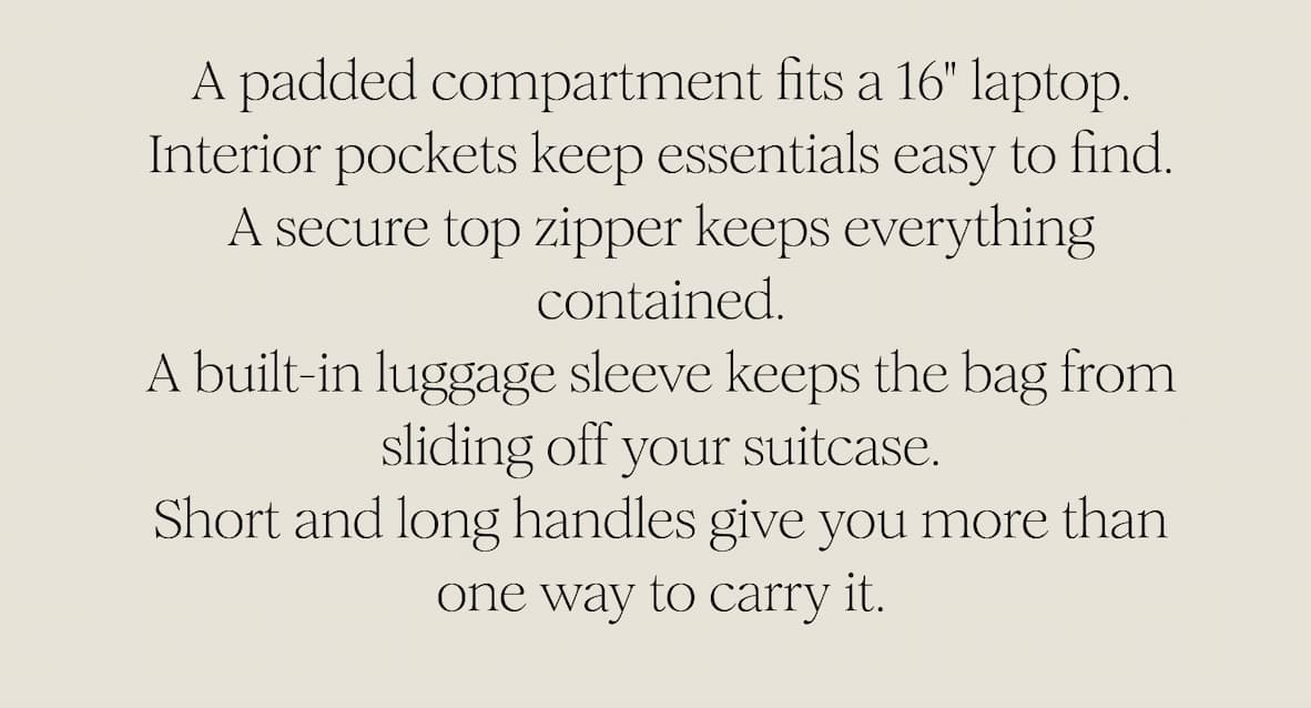 A padded compartment fits a 16" laptop. Interior pockets keep essentials easy to find. A secure top zipper keeps everything contained. A built-in luggage sleeve keeps the bag from sliding off your suitcase. Short and long handles give you more than one way to carry it.