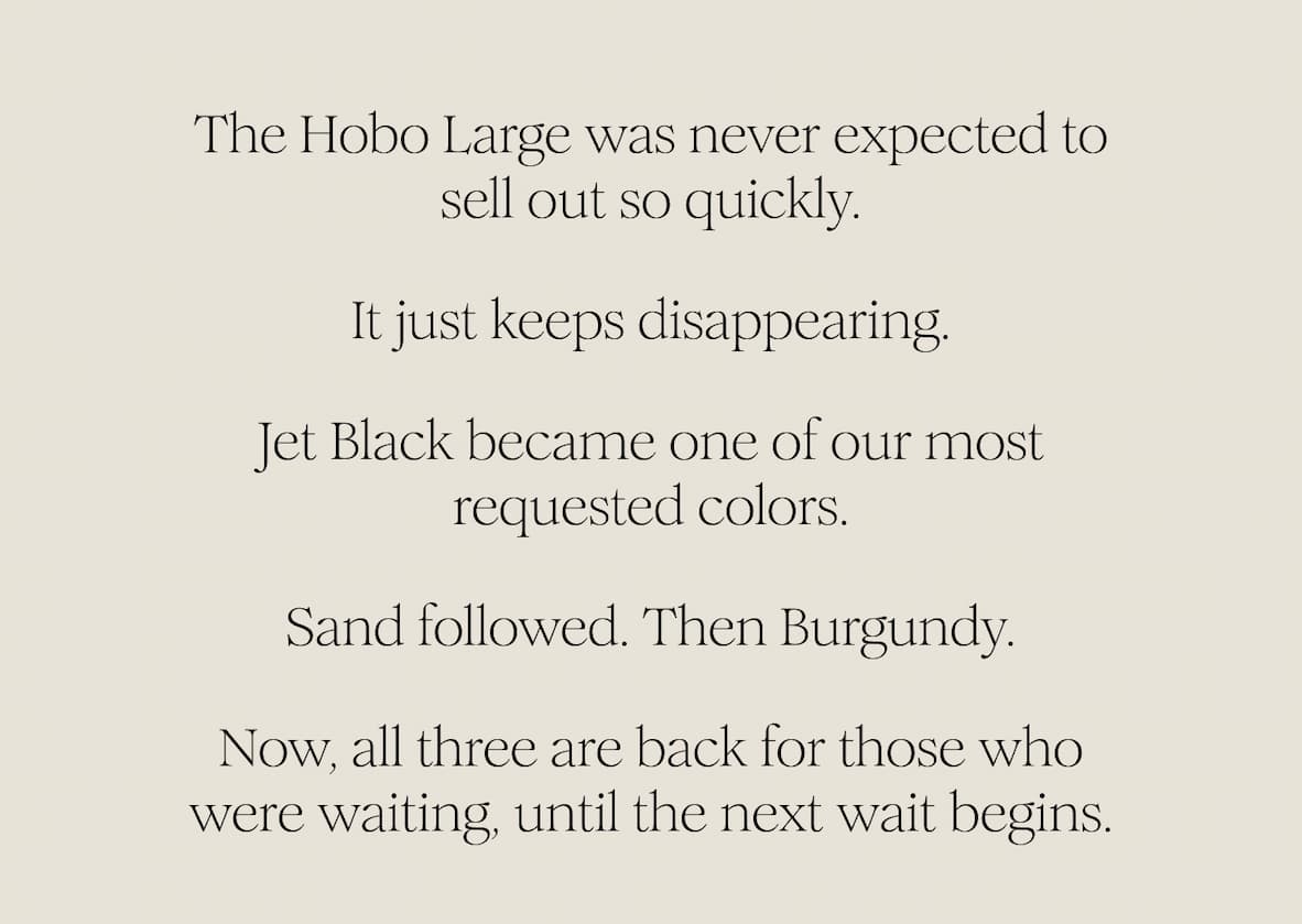 The Hobo Large was never expected to sell out so quickly. It just keeps disappearing. Jet Black became one of our most requested colors. Sand followed. Then Burgundy. Now, all three are back for those who were waiting, until the next wait begins. 