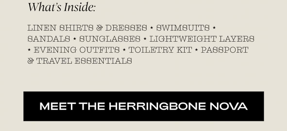 What’s Inside: Linen shirts & dresses ⭑ Swimsuits ⭑ Sandals ⭑ Sunglasses ⭑ Lightweight layers ⭑ Evening outfits ⭑ Toiletry kit ⭑ Passport & travel essentials I MEET THE HERRINGBONE NOVA