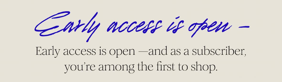 Early access is open —and as a subscriber, you’re among the first to shop.