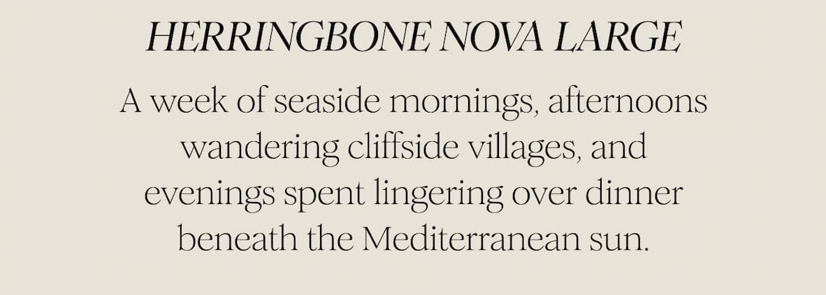  HERRINGBONE NOVA LARGE - A week of seaside mornings, afternoons wandering cliffside villages, and evenings spent lingering over dinner beneath the Mediterranean sun.