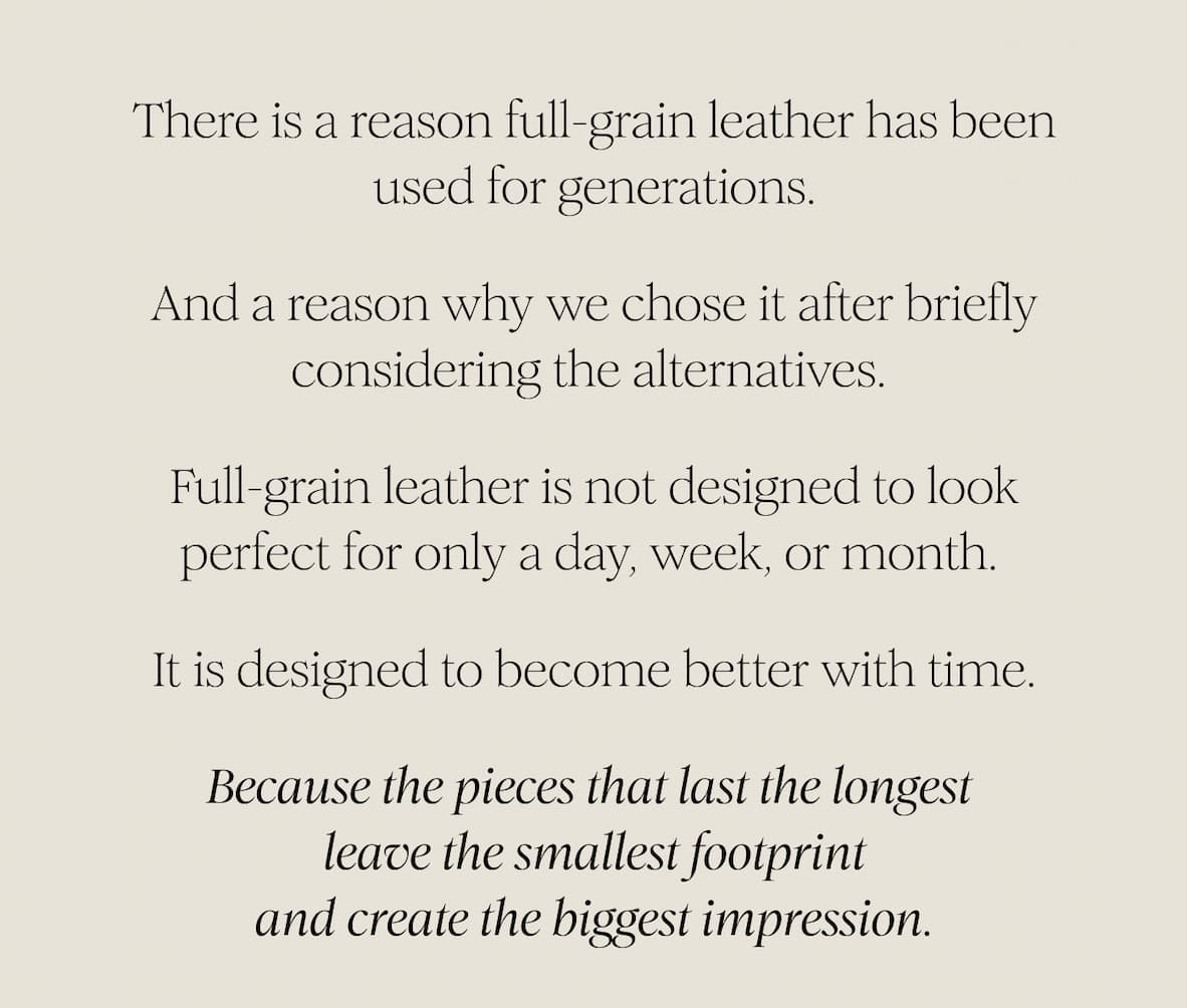 There is a reason full-grain leather has been used for generations.  And a reason why we chose it after briefly considering the alternatives.  Full-grain leather is not designed to look perfect for only a day, week, or month.  It is designed to become better with time.  Because the pieces that last the longest  leave the smallest footprint and create the biggest impression.