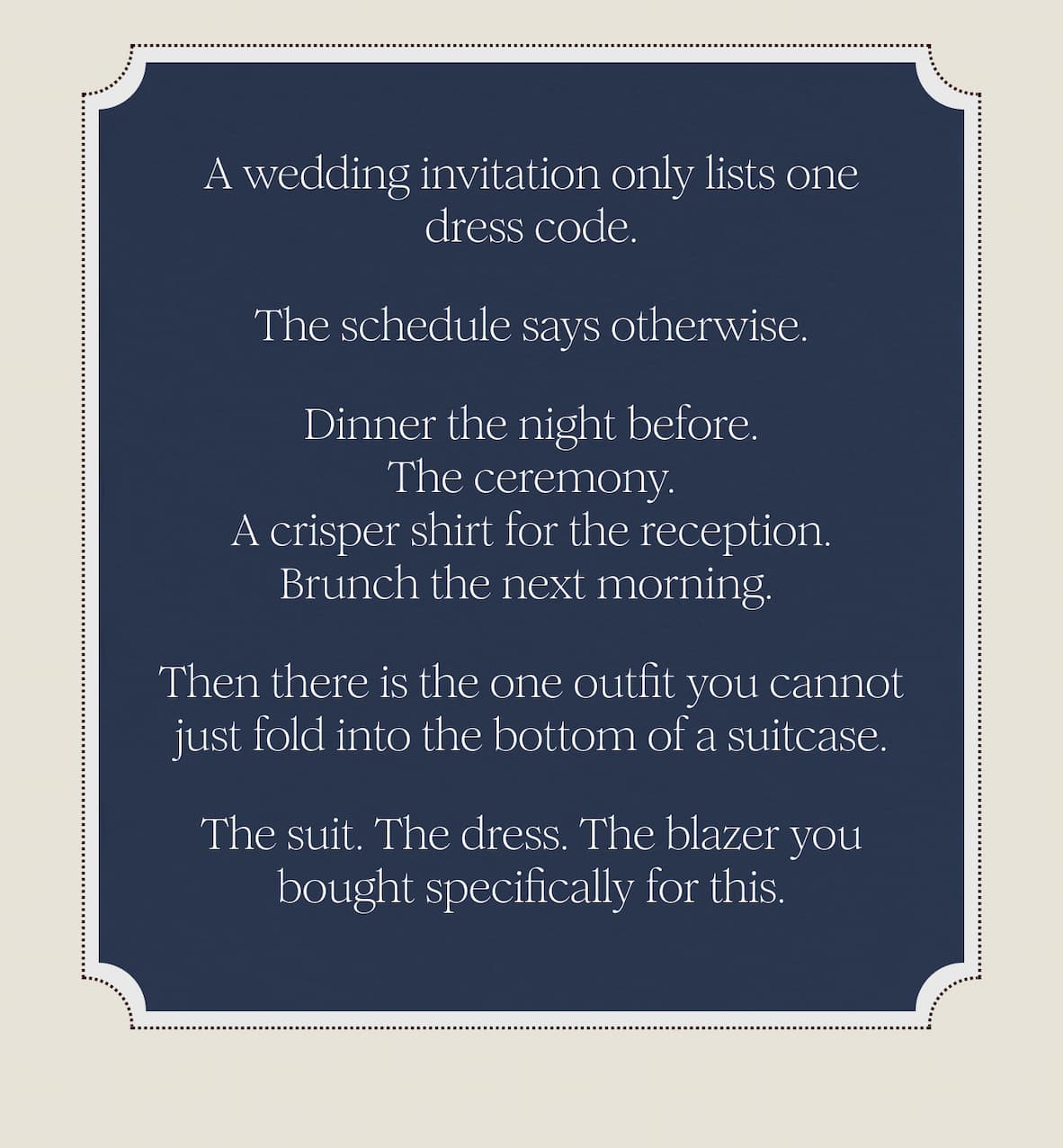 A wedding invitation only lists one dress code. The schedule says otherwise. Dinner the night before. The ceremony. A crisper shirt for the reception. Brunch the next morning.  Then there is the one outfit you cannot just fold into the bottom of a suitcase. The suit. The dress. The blazer you bought specifically for this.