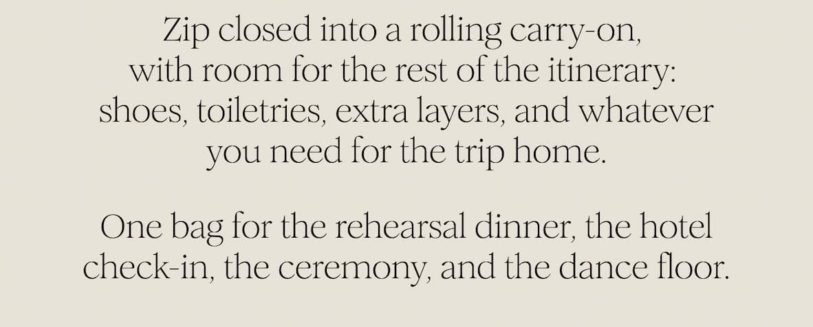 Zip closed into a rolling carry-on,  with room for the rest of the itinerary:  shoes, toiletries, extra layers, and whatever you need for the trip home. One bag for the rehearsal dinner, the hotel check-in, the ceremony, and the dance floor.