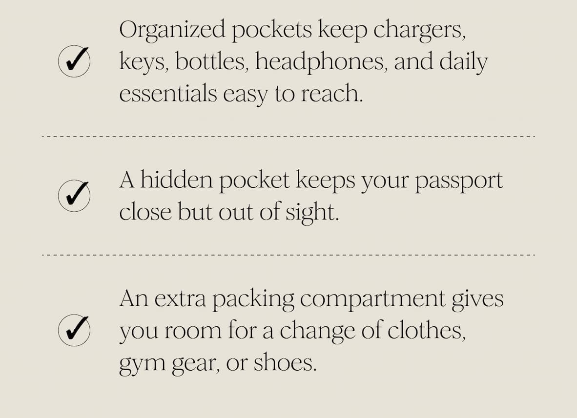 Organized pockets keep chargers, keys, bottles, headphones, and daily essentials easy to reach. - A hidden pocket keeps your passport close but out of sight. - An extra packing compartment gives you room for a change of clothes, gym gear, or shoes.