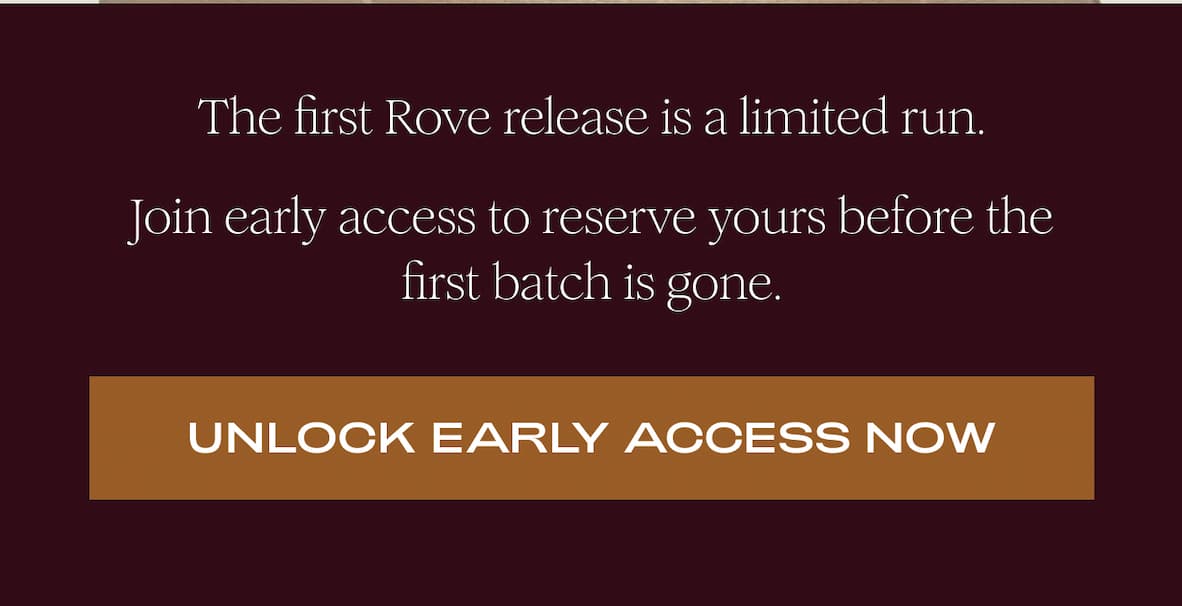 The first Rove release is a limited run. Join early access to reserve yours before the first batch is gone. I UNLOCK EARLY ACCESS NOW