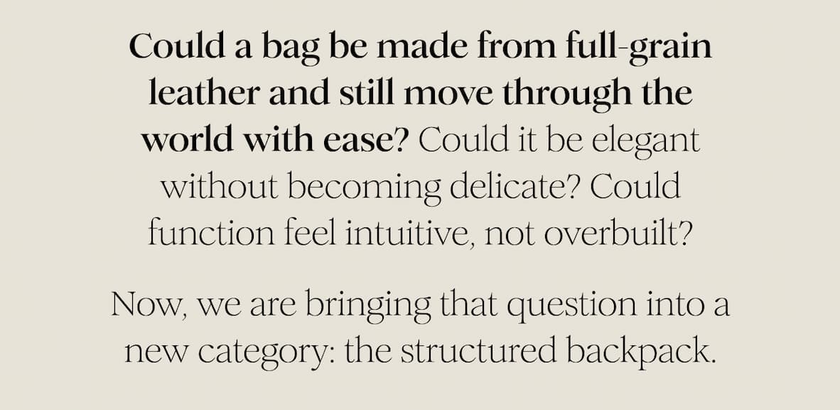 Could a bag be made from full-grain leather and still move through the world with ease? Could it be elegant without becoming delicate? Could function feel intuitive, not overbuilt? Now, we are bringing that question into a new category: the structured backpack.