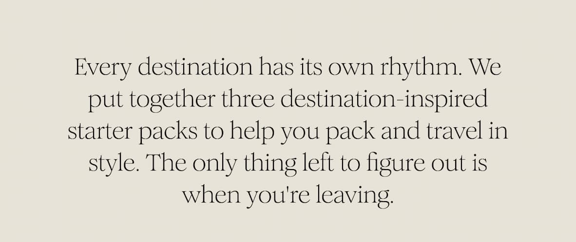 Every destination has its own rhythm. We put together three destination-inspired starter packs to help you pack and travel in style. The only thing left to figure out is when you're leaving. 