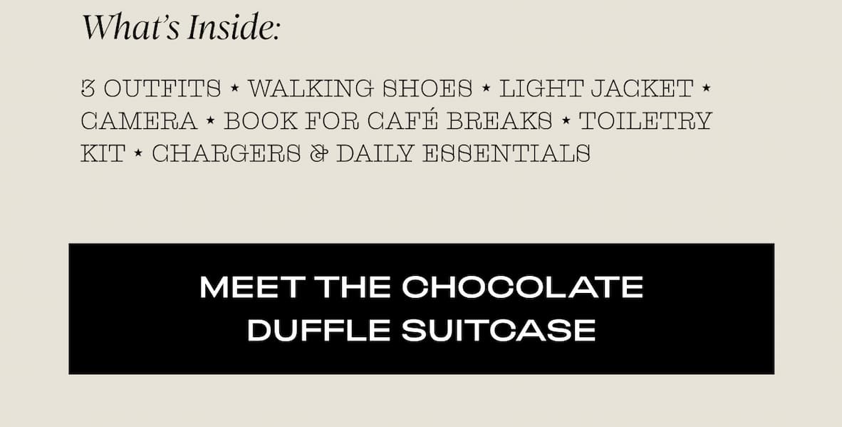 What’s Inside:  3 outfits ⭑ Walking shoes Light jacket ⭑ Camera Book for café breaks ⭑ Toiletry kit Chargers & daily essentials  I MEET THE CHOCOLATE DUFFLE SUITCASE