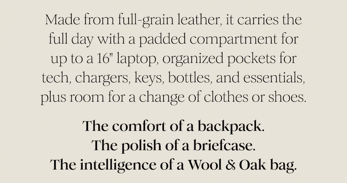 Made from full-grain leather, it carries the full day with a padded compartment for up to a 16" laptop, organized pockets for tech, chargers, keys, bottles, and essentials, plus room for a change of clothes or shoes. The comfort of a backpack. The polish of a briefcase. The intelligence of a Wool & Oak bag.