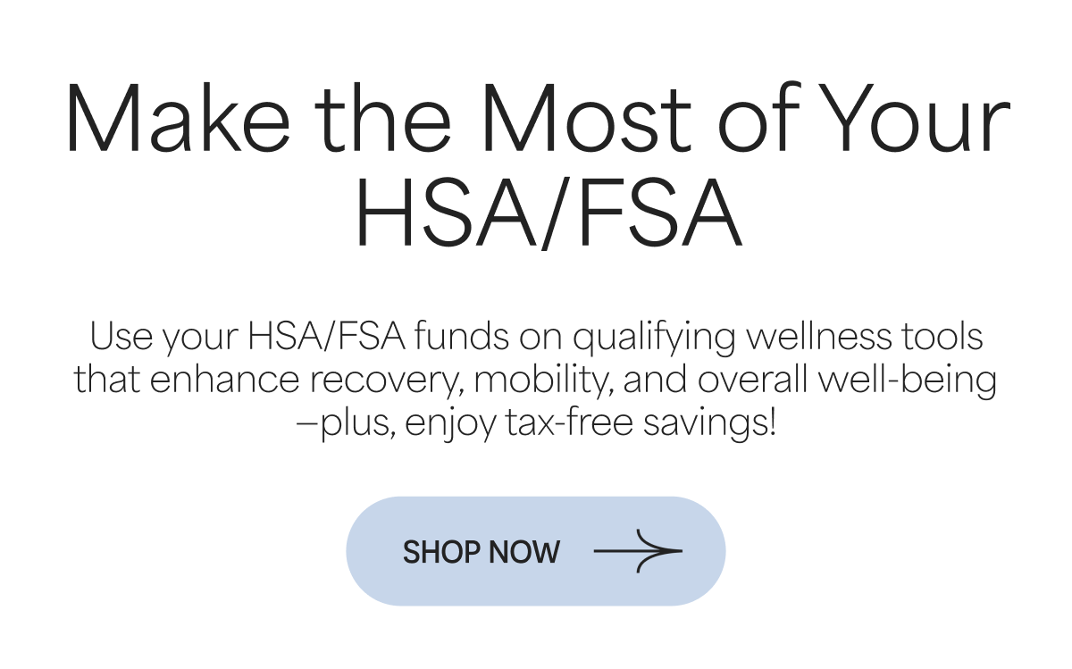 Make the Most of Your  HSA/FSA Use your HSA/FSA funds on qualifying wellness tools that enhance recovery, mobility, and overall well-being—plus, enjoy tax-free savings!