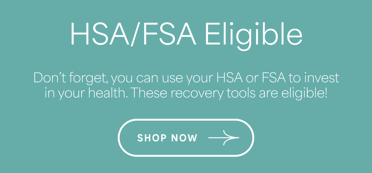 HSA/FSA Eligible Use your HSA or FSA to invest in wellness solutions that support movement, healing, and long-term results. SHOP NOW