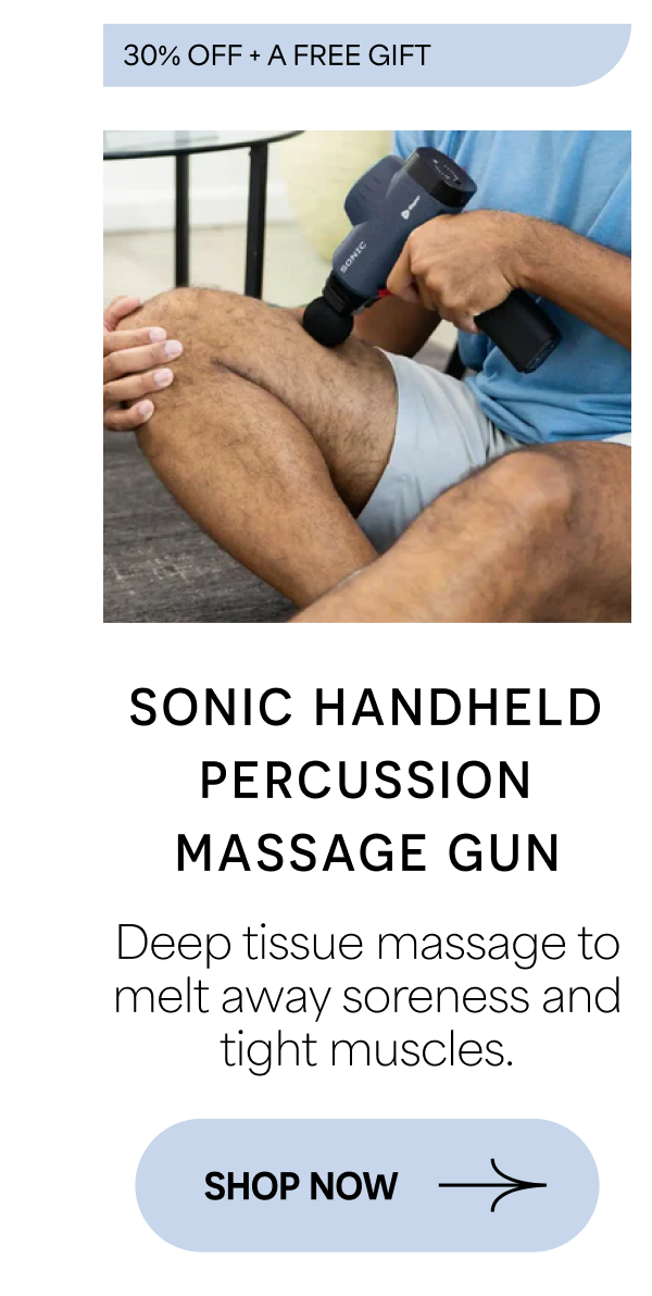 30% OFF + A FREE GIFT SONIC HANDHELD PERCUSSION MASSAGE GUN Deep tissue massage to melt away soreness and tight muscles. SHOP NOW